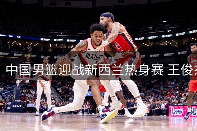 中国男篮迎战新西兰热身赛 王俊杰状态成焦点话题