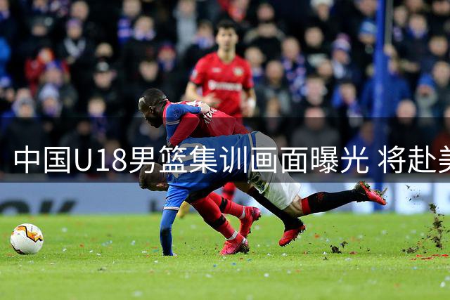 中国U18男篮集训画面曝光 将赴美与高中球队较量