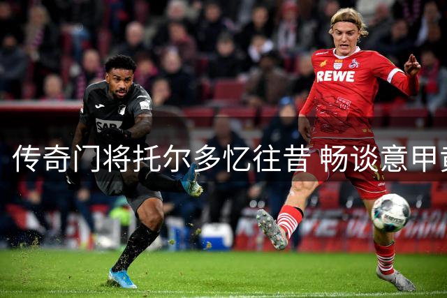 传奇门将托尔多忆往昔 畅谈意甲黄金时代与巴蒂情谊