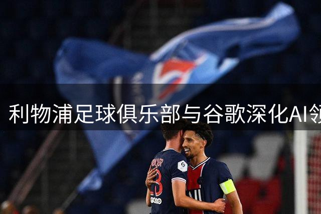 利物浦足球俱乐部与谷歌深化AI领域战略合作