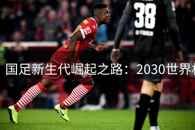 国足新生代崛起之路：2030世界杯能否见证中国力量？