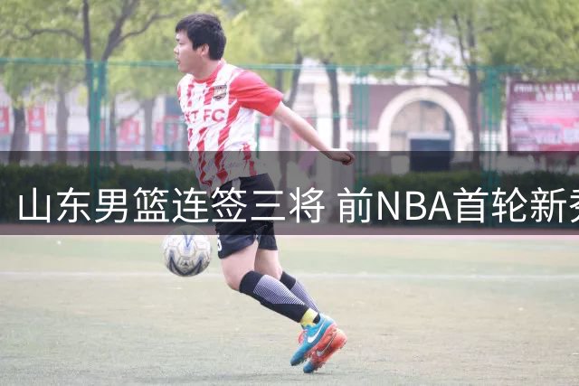 山东男篮连签三将 前NBA首轮新秀有望加盟