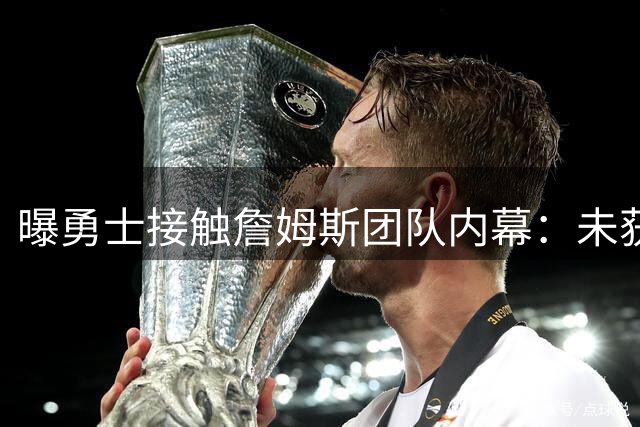 曝勇士接触詹姆斯团队内幕：未获明确加盟承诺 阵容成关键因素