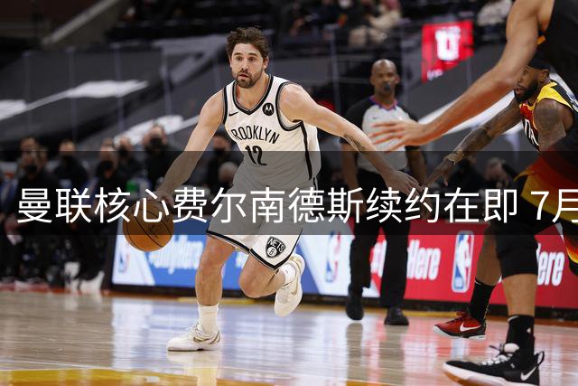 曼联核心费尔南德斯续约在即 7月末将官宣留队决定