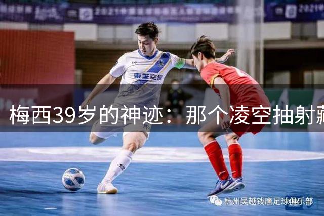 梅西39岁的神迹：那个凌空抽射藏着多少时间无法带走的秘密