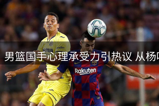 男篮国手心理承受力引热议 从杨鸣呼吁到赵睿现象折射七年变迁