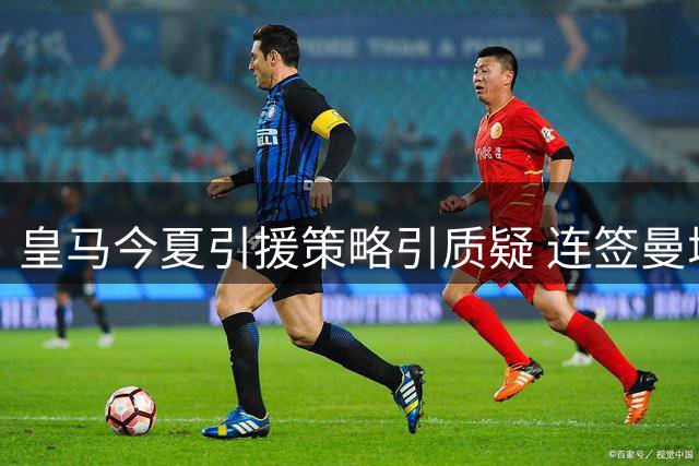 皇马今夏引援策略引质疑 连签曼城双星暗藏隐忧
