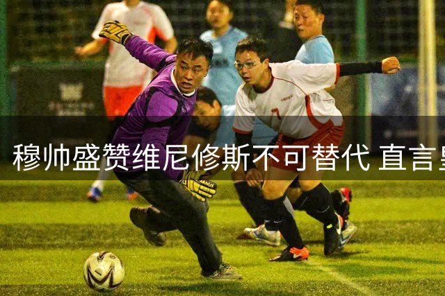 穆帅盛赞维尼修斯不可替代 直言皇马应不惜代价续约核心