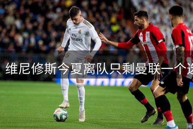 维尼修斯今夏离队只剩曼联一个选项，皇马下达最后通牒