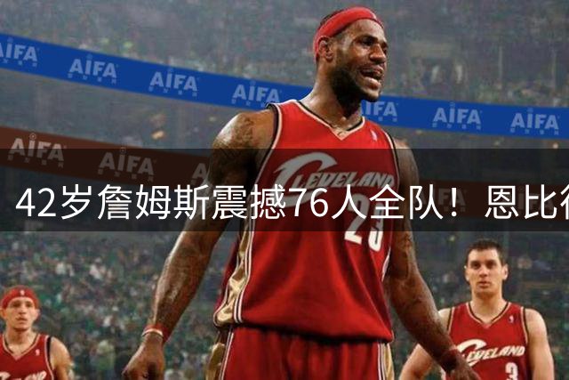 42岁詹姆斯震撼76人全队！恩比德布朗折服 西蒙斯回归计划引热议
